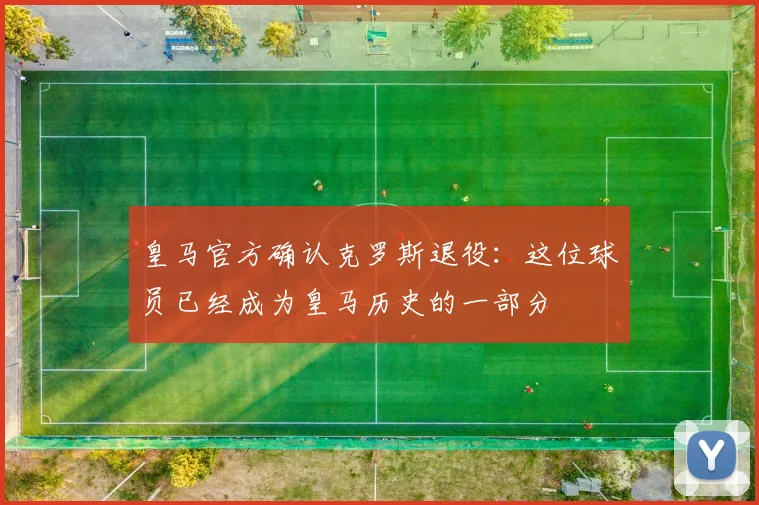 皇马官方确认克罗斯退役：这位球员已经成为皇马历史的一部分