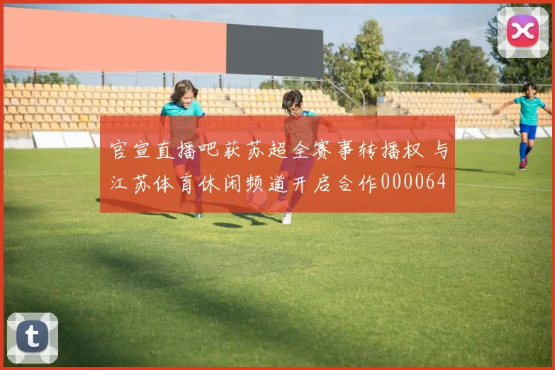 官宣直播吧获苏超全赛事转播权 与江苏体育休闲频道开启合作0000644