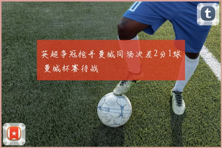 英超争冠枪手曼城同场次差2分1球 曼城杯赛待战