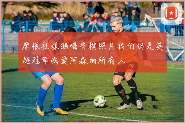 摩根社媒晒喝香槟照片我们仍是英超冠军我爱阿森纳所有人