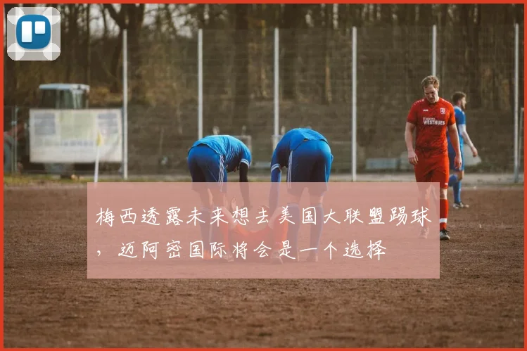 梅西透露未来想去美国大联盟踢球，迈阿密国际将会是一个选择