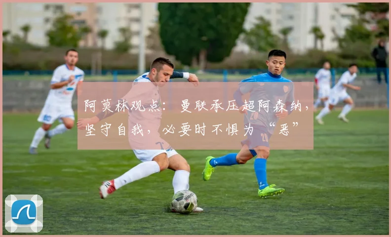 阿莫林观点：曼联承压超阿森纳，坚守自我，必要时不惧为 “恶”